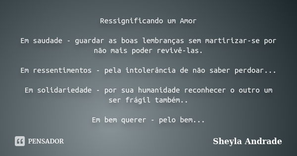 Ressignificando um Amor Em saudade - guardar as boas lembranças sem martirizar-se por não mais poder revivê-las. Em ressentimentos - pela intolerância de não sa... Frase de Sheyla Andrade.