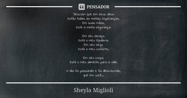 Descobri que em seus olhos estão todas as minhas esperanças. Em suas mãos, está a minha segurança. Em seu abraço, está o meu equilíbrio. Em seu beijo, está o me... Frase de Sheyla Miglioli.