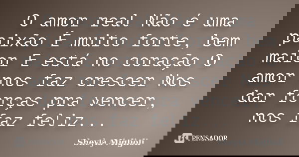 O amor real Não é uma paixão É muito forte, bem maior E está no coração O amor nos faz crescer Nos dar forças pra vencer, nos faz feliz...... Frase de Sheyla Miglioli.