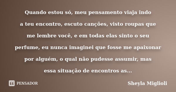 Quando estou só, meu pensamento viaja indo a teu encontro, escuto canções, visto roupas que me lembre você, e em todas elas sinto o seu perfume, eu nunca imagin... Frase de Sheyla Miglioli.