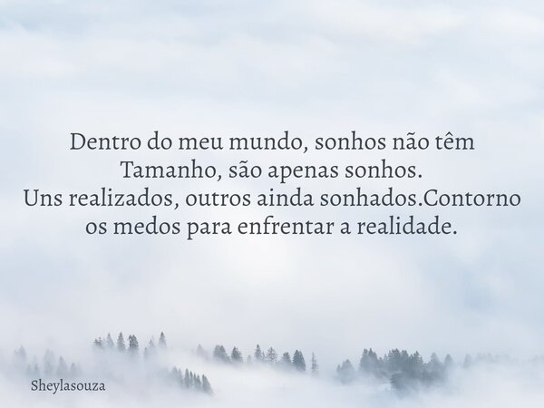 Dentro do meu mundo, sonhos não têm Tamanho, são apenas sonhos. Uns realizados, outros ainda sonhados.Contorno os medos para enfrentar a realidade.⁠... Frase de Sheylasouza.