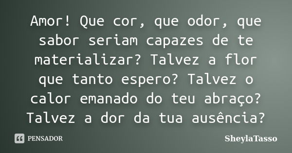 Amor! Que cor, que odor, que sabor seriam capazes de te materializar? Talvez a flor que tanto espero? Talvez o calor emanado do teu abraço? Talvez a dor da tua ... Frase de SheylaTasso.