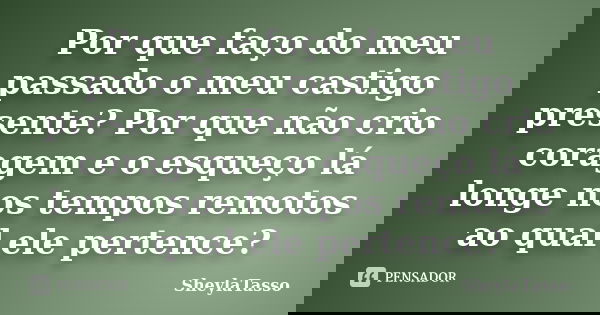 Por que faço do meu passado o meu castigo presente? Por que não crio coragem e o esqueço lá longe nos tempos remotos ao qual ele pertence?... Frase de SheylaTasso.