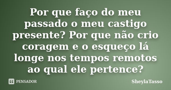 Por que faço do meu passado o meu castigo presente? Por que não crio coragem e o esqueço lá longe nos tempos remotos ao qual ele pertence?... Frase de SheylaTasso.