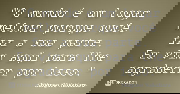"O mundo é um lugar melhor porque você faz a sua parte. Eu vim aqui para lhe agradecer por isso."... Frase de Shigueo Nakahara.