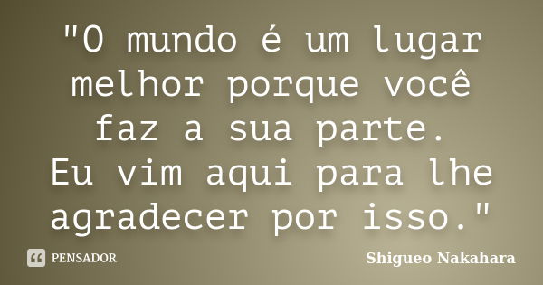 "O mundo é um lugar melhor porque você faz a sua parte. Eu vim aqui para lhe agradecer por isso."... Frase de Shigueo Nakahara.