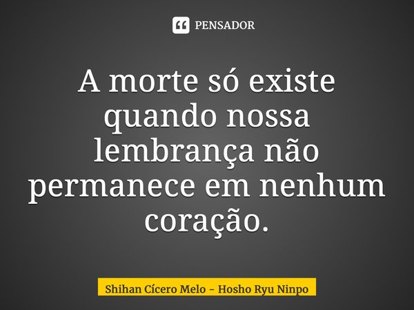 ⁠A morte só existe quando nossa lembrança não permanece em nenhum coração.... Frase de Shihan Cicero Melo - Hosho Ryu Ninpo.