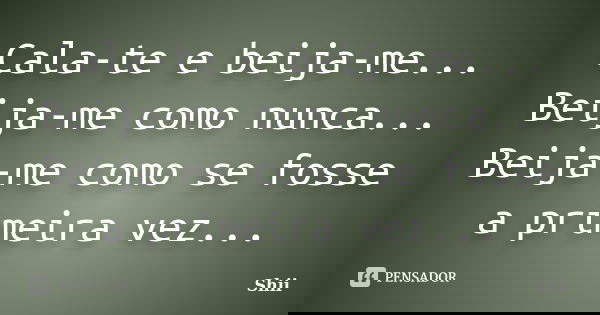 Cala-te e beija-me... Beija-me como nunca... Beija-me como se fosse a primeira vez...... Frase de Shii.