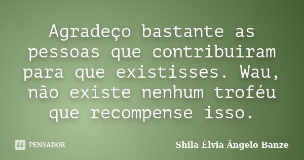 Agradeço bastante as pessoas que contribuiram para que existisses. Wau, não existe nenhum troféu que recompense isso.... Frase de Shila Élvia  Ângelo Banze.