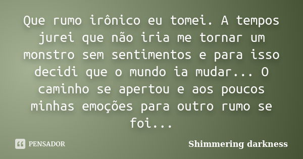 Que rumo irônico eu tomei. A tempos jurei que não iria me tornar um monstro sem sentimentos e para isso decidi que o mundo ia mudar... O caminho se apertou e ao... Frase de Shimmering darkness.