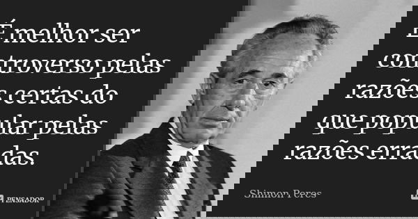 É melhor ser controverso pelas razões certas do que popular pelas razões erradas.... Frase de Shimon Peres.