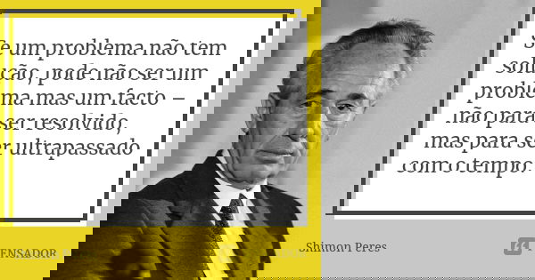 Se um problema não tem solução, pode não ser um problema mas um facto – não para ser resolvido, mas para ser ultrapassado com o tempo.... Frase de Shimon Peres.