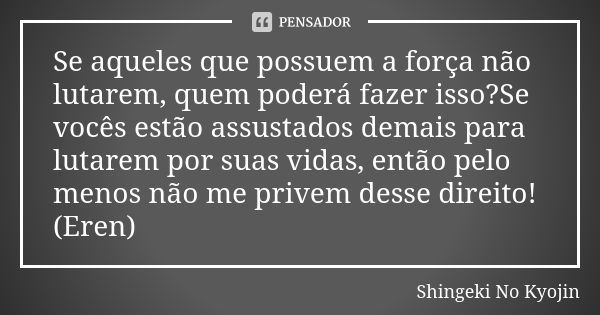 Se aqueles que possuem a força não lutarem, quem poderá fazer isso?Se vocês estão assustados demais para lutarem por suas vidas, então pelo menos não me privem ... Frase de Shingeki No Kyojin.