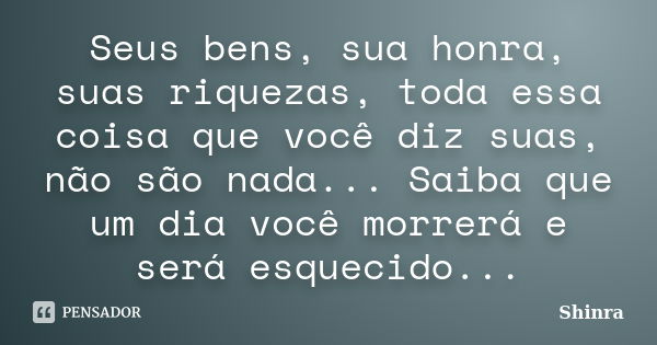 Seus bens, sua honra, suas riquezas, toda essa coisa que você diz suas, não são nada... Saiba que um dia você morrerá e será esquecido...... Frase de Shinra.