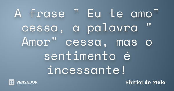 A frase " Eu te amo" cessa, a palavra " Amor" cessa, mas o sentimento é incessante!... Frase de Shirlei de Melo.