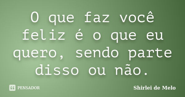 O que faz você feliz é o que eu quero, sendo parte disso ou não.... Frase de Shirlei de Melo.