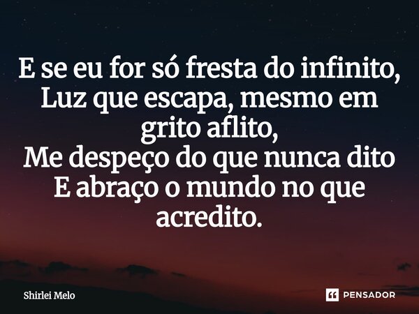 ⁠E se eu for só fresta do infinito, Luz que escapa, mesmo em grito aflito, Me despeço do que nunca dito E abraço o mundo no que acredito.... Frase de Shirlei Melo.