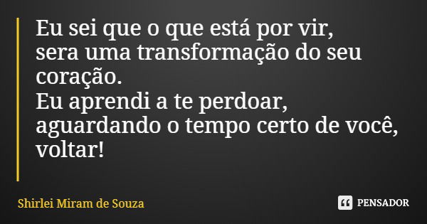 Eu sei que o que está por vir, sera uma transformação do seu coração. Eu aprendi a te perdoar, aguardando o tempo certo de você, voltar!... Frase de Shirlei Miram de Souza.