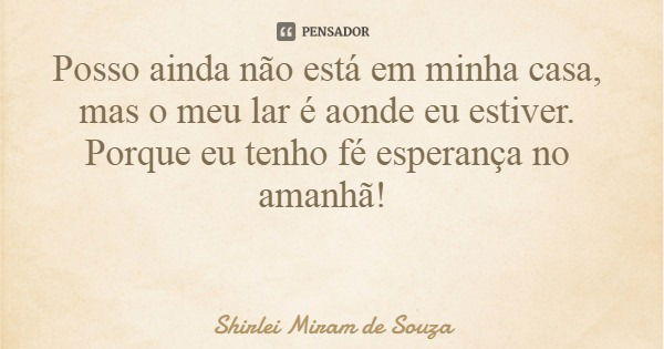 Posso ainda não está em minha casa, mas o meu lar é aonde eu estiver. Porque eu tenho fé esperança no amanhã!... Frase de Shirlei Miram de Souza.