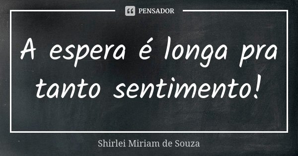 A espera é longa pra tanto sentimento!... Frase de Shirlei Miriam de Souza.