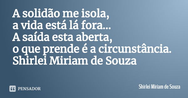 A solidão me isola,
a vida está lá fora...
A saída esta aberta, o que prende é a circunstância.
Shirlei Miriam de Souza... Frase de Shirlei Miriam de Souza.