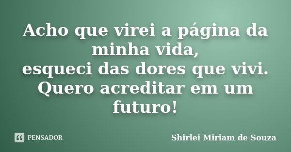 Acho que virei a página da minha vida, esqueci das dores que vivi. Quero acreditar em um futuro!... Frase de Shirlei Miriam de Souza.