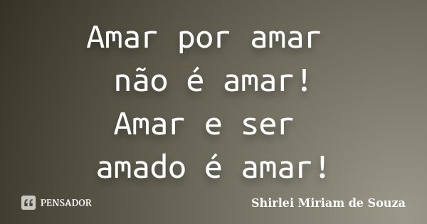 Amar por amar não é amar! Amar e ser amado é amar!... Frase de Shirlei Miriam de Souza.