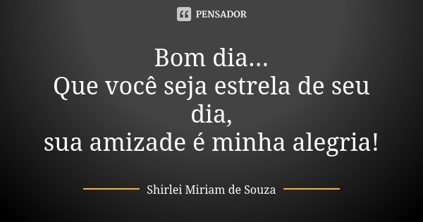 Bom dia... Que você seja estrela de seu dia, sua amizade é minha alegria!... Frase de Shirlei Miriam de Souza.
