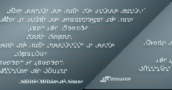 Bom seria se não te visse mais! Mas a vida se encarrega de nos por de frente todo tempo. Tenho medo de não resistir a este impulso de querer e querer. Shirlei M... Frase de Shirlei Miriam de Souza.