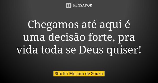 Chegamos até aqui é uma decisão forte, pra vida toda se Deus quiser!... Frase de Shirlei Miriam de Souza.