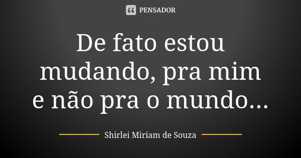 De fato estou mudando, pra mim e não pra o mundo...... Frase de Shirlei Miriam de Souza.