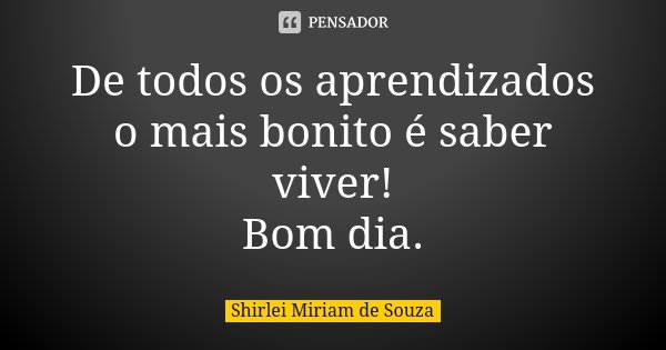 De todos os aprendizados o mais bonito é saber viver! Bom dia.... Frase de Shirlei Miriam de Souza.
