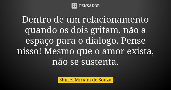 Dentro de um relacionamento quando os dois gritam, não a espaço para o dialogo. Pense nisso! Mesmo que o amor exista, não se sustenta.... Frase de Shirlei Miriam de Souza..