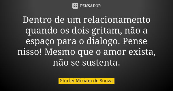 Dentro de um relacionamento quando os dois gritam, não a espaço para o dialogo. Pense nisso! Mesmo que o amor exista, não se sustenta.... Frase de Shirlei Miriam de Souza..