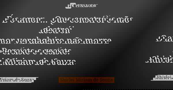 É o amor... Que constrói e não destrói. O amor verdadeiro não morre Persiste e resiste. Shirlei Miriam de Souza.... Frase de Shirlei Miriam de Souza.