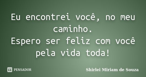 Eu encontrei você, no meu caminho. Espero ser feliz com você pela vida toda!... Frase de Shirlei Miriam de Souza.