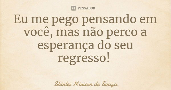 Eu me pego pensando em você, mas não perco a esperança do seu regresso!... Frase de Shirlei Miriam de Souza.