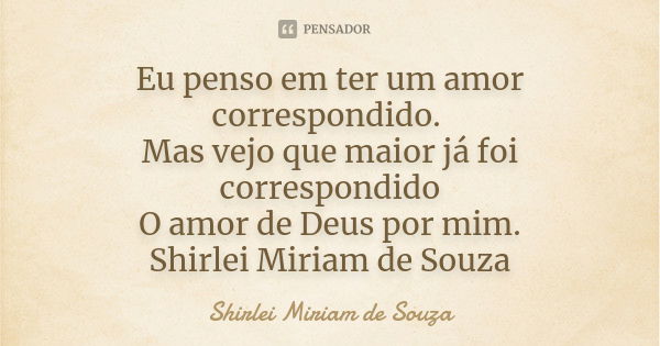 Eu penso em ter um amor correspondido. Mas vejo que maior já foi correspondido O amor de Deus por mim. Shirlei Miriam de Souza... Frase de Shirlei Miriam de Souza.