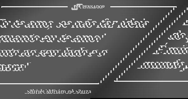 Eu te amo, se não faz ideia do quanto eu te amo! É minuto ao seu lado e o mundo para!... Frase de Shirlei Miriam de Souza.