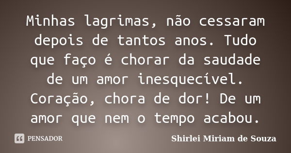 Minhas lagrimas, não cessaram depois de tantos anos. Tudo que faço é chorar da saudade de um amor inesquecível. Coração, chora de dor! De um amor que nem o temp... Frase de Shirlei Miriam de Souza.