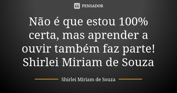 Não é que estou 100% certa, mas aprender a ouvir também faz parte! Shirlei Miriam de Souza... Frase de Shirlei Miriam de Souza.