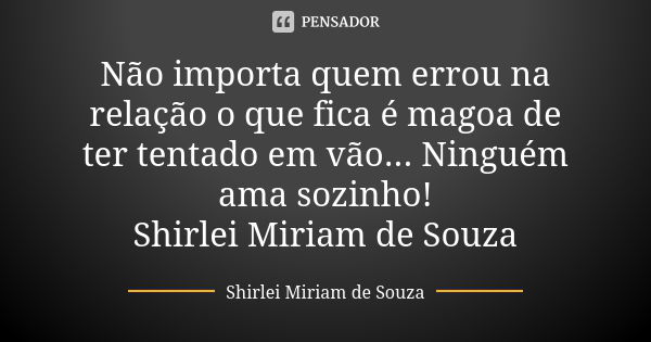 Não importa quem errou na relação o que fica é magoa de ter tentado em vão... Ninguém ama sozinho! Shirlei Miriam de Souza... Frase de Shirlei Miriam de Souza.