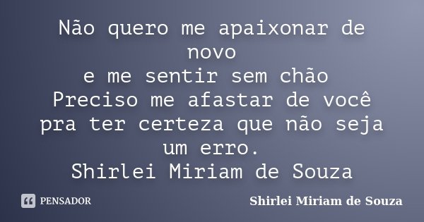 Não quero me apaixonar de novo e me sentir sem chão Preciso me afastar de você pra ter certeza que não seja um erro.... Frase de Shirlei Miriam de Souza.