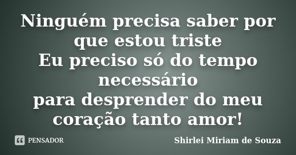 Ninguém precisa saber por que estou triste Eu preciso só do tempo necessário para desprender do meu coração tanto amor!... Frase de Shirlei Miriam de Souza.
