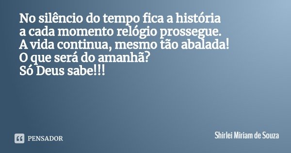 No silêncio do tempo fica a história
a cada momento relógio prossegue.
A vida continua, mesmo tão abalada!
O que será do amanhã?
Só Deus sabe!!!... Frase de Shirlei Miriam de Souza.