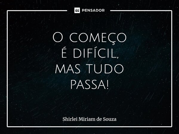 ⁠O começo é difícil, mas tudo passa!... Frase de Shirlei Miriam de Souza.