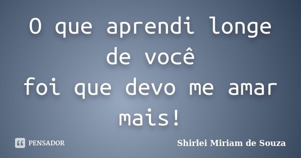 O que aprendi longe de você foi que devo me amar mais!... Frase de Shirlei Miriam de Souza.