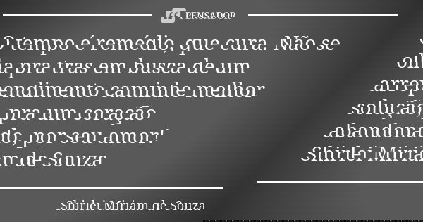 O tempo é remédio, que cura. Não se olha pra tras em busca de um arrependimento caminhe melhor solução, pra um coração abandonado, por seu amor! Shirlei Miriam ... Frase de Shirlei Miriam de Souza..