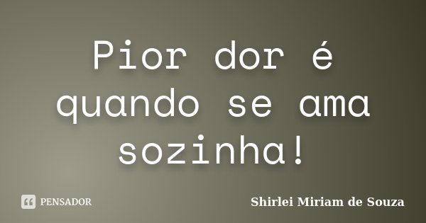 Pior dor é quando se ama sozinha!... Frase de Shirlei Miriam de Souza.