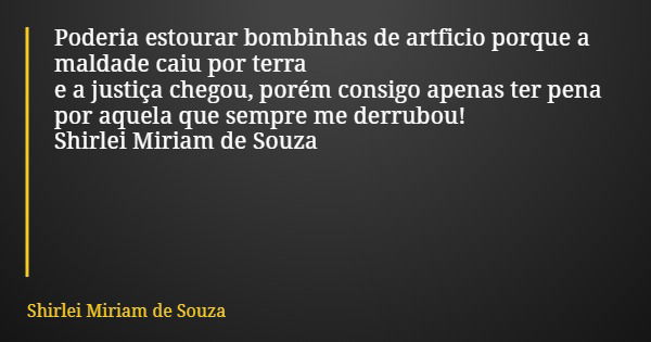 Poderia estourar bombinhas de artficio porque a maldade caiu por terra e a justiça chegou, porém consigo apenas ter pena por aquela que sempre me derrubou! Shir... Frase de Shirlei Miriam de Souza.